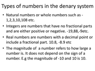 Types of numbers in the denary systemNatural numbers or whole numbers such as -1,2,3,10,108 etc.Integers are numbers that have no fractional parts and are either positive or negative. -19,88,-9etc.Real numbers are numbers with a decimal point or include a fractional part. 10.8, -8.9 etcThe magnitude of  a number refers to how large a number is. It does not depend on the sign of a number. E.gthe magnitude of -10 and 10 is 10.