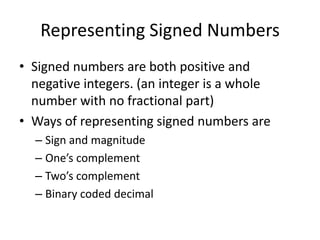 Representing Signed NumbersSigned numbers are both positive and negative integers. (an integer is a whole number with no fractional part)Ways of representing signed numbers areSign and magnitudeOne’s complementTwo’s complementBinary coded decimal