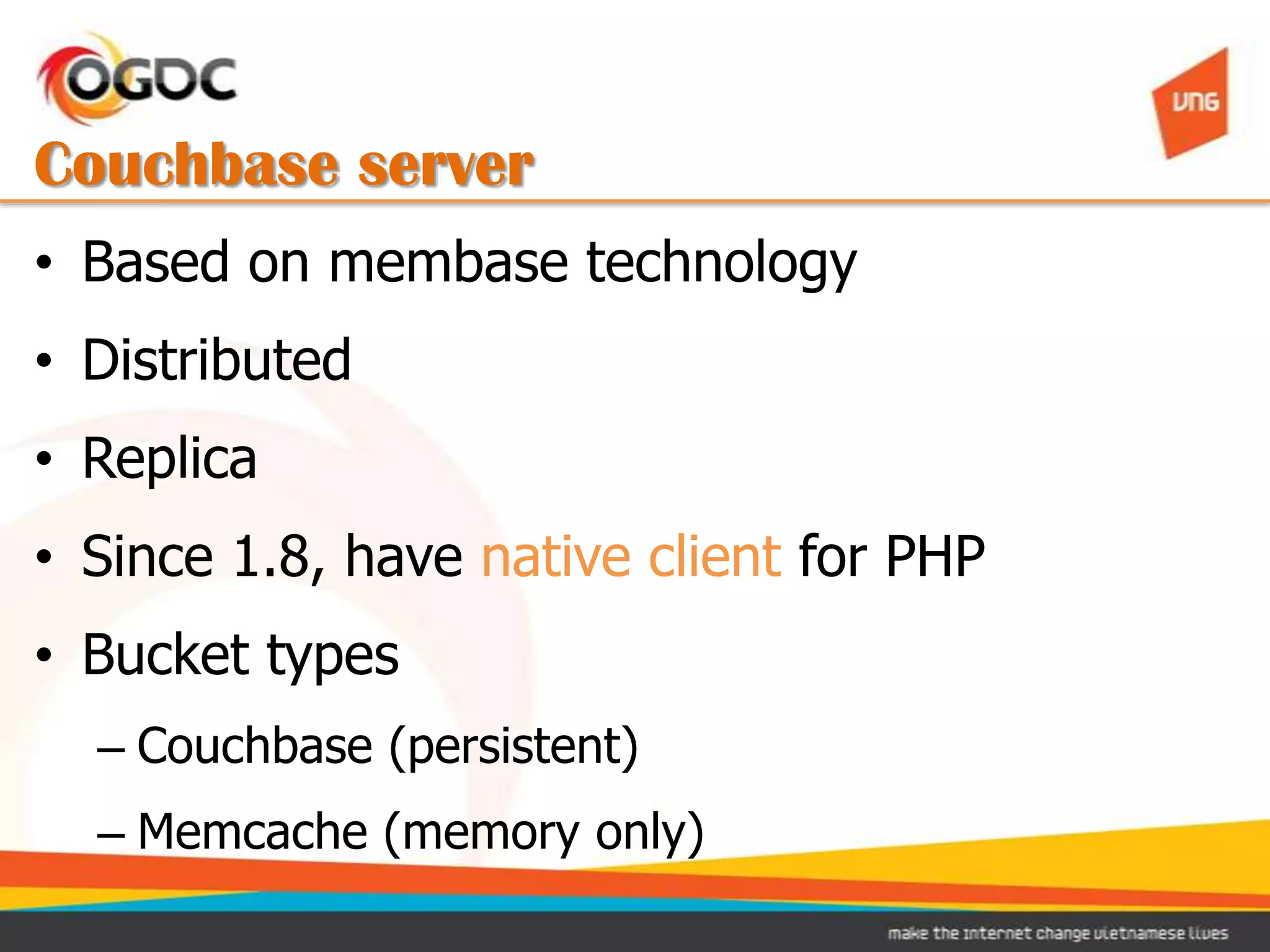 Couchbase server
• Based on membase technology
• Distributed
• Replica
• Since 1.8, have native client for PHP
• Bucket types
  – Couchbase (persistent)
  – Memcache (memory only)
 
