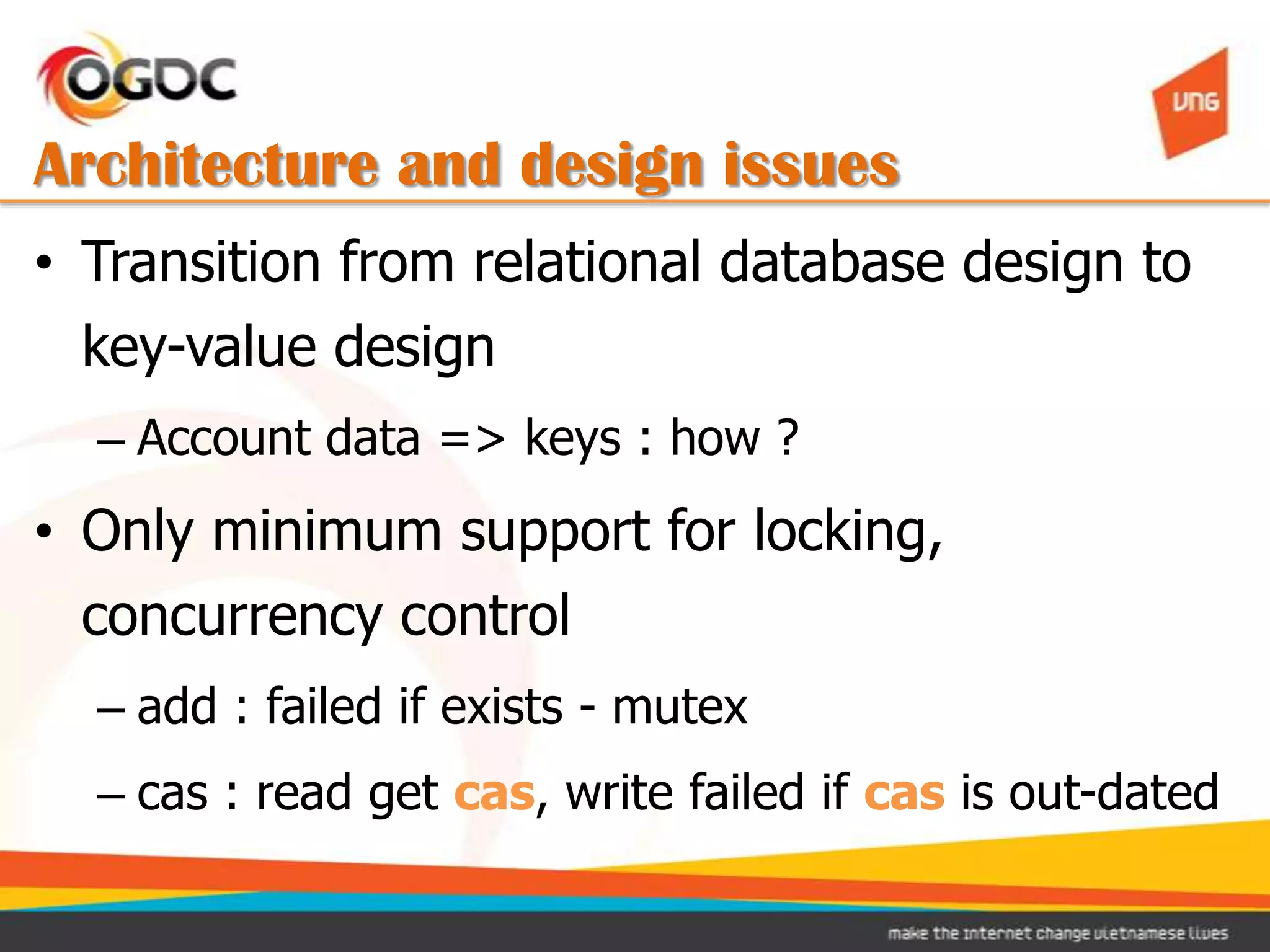 Architecture and design issues
• Transition from relational database design to
  key-value design
  – Account data => keys : how ?
• Only minimum support for locking,
  concurrency control
  – add : failed if exists - mutex
  – cas : read get cas, write failed if cas is out-dated
 