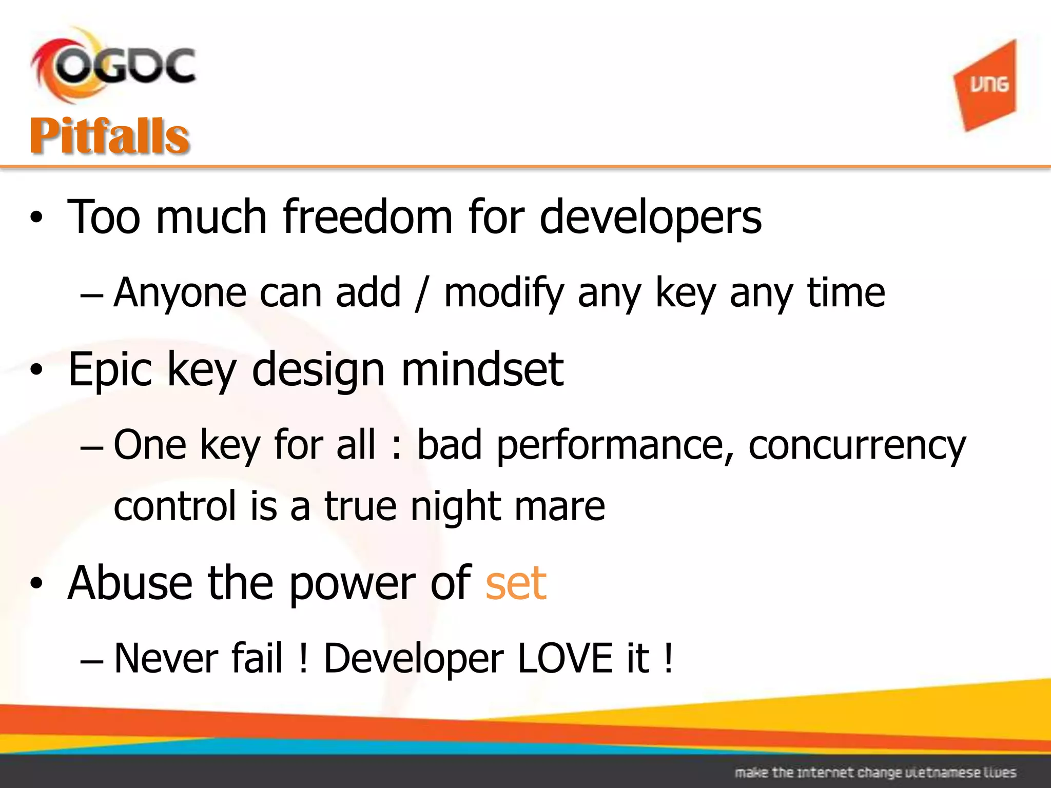 Pitfalls
• Too much freedom for developers
  – Anyone can add / modify any key any time
• Epic key design mindset
  – One key for all : bad performance, concurrency
    control is a true night mare
• Abuse the power of set
  – Never fail ! Developer LOVE it !
 