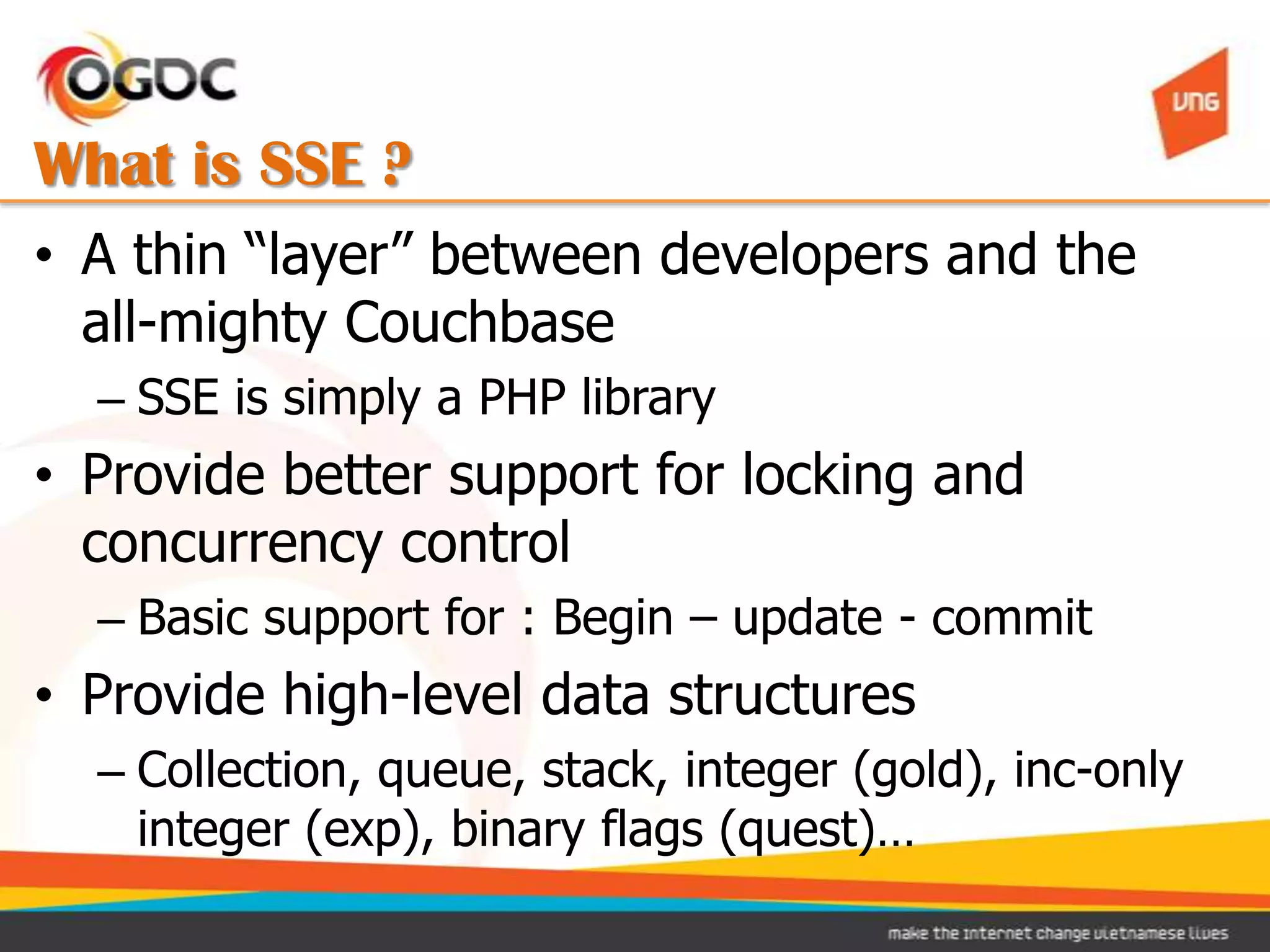 What is SSE ?
• A thin “layer” between developers and the
  all-mighty Couchbase
  – SSE is simply a PHP library
• Provide better support for locking and
  concurrency control
  – Basic support for : Begin – update - commit
• Provide high-level data structures
  – Collection, queue, stack, integer (gold), inc-only
    integer (exp), binary flags (quest)…
 