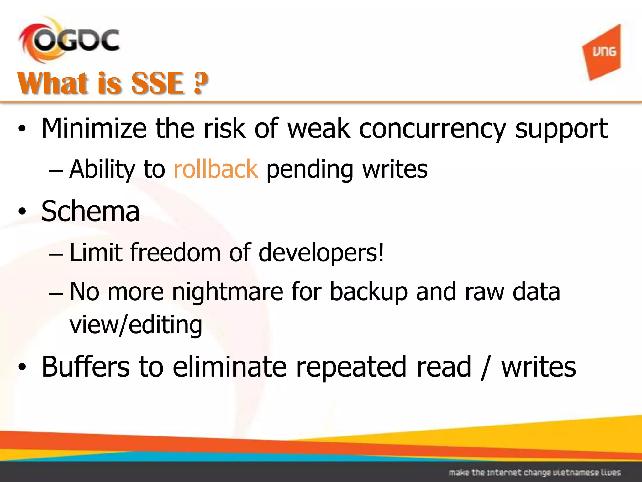 What is SSE ?
• Minimize the risk of weak concurrency support
  – Ability to rollback pending writes
• Schema
  – Limit freedom of developers!
  – No more nightmare for backup and raw data
    view/editing
• Buffers to eliminate repeated read / writes
 