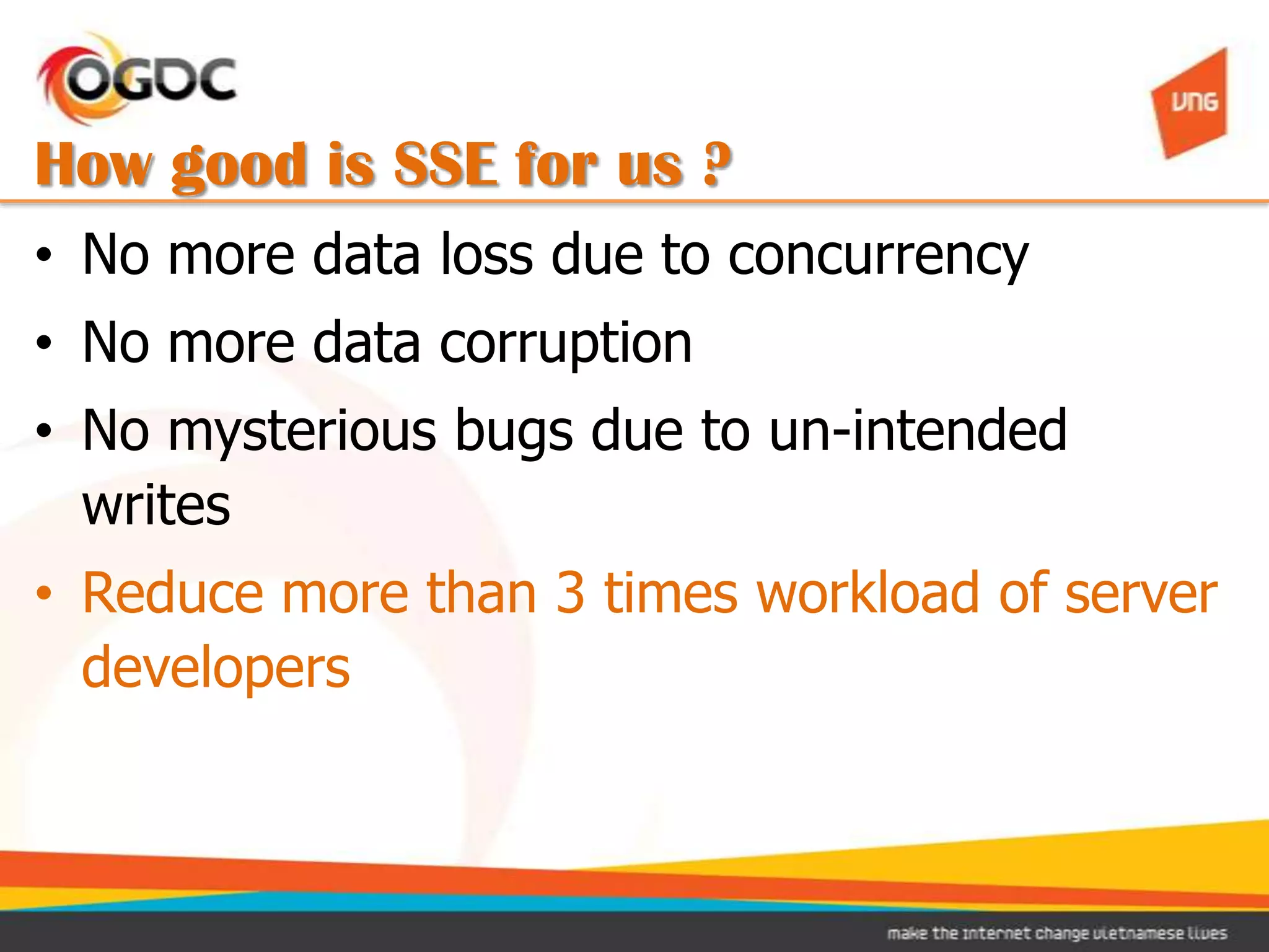 How good is SSE for us ?
• No more data loss due to concurrency
• No more data corruption
• No mysterious bugs due to un-intended
  writes
• Reduce more than 3 times workload of server
  developers
 