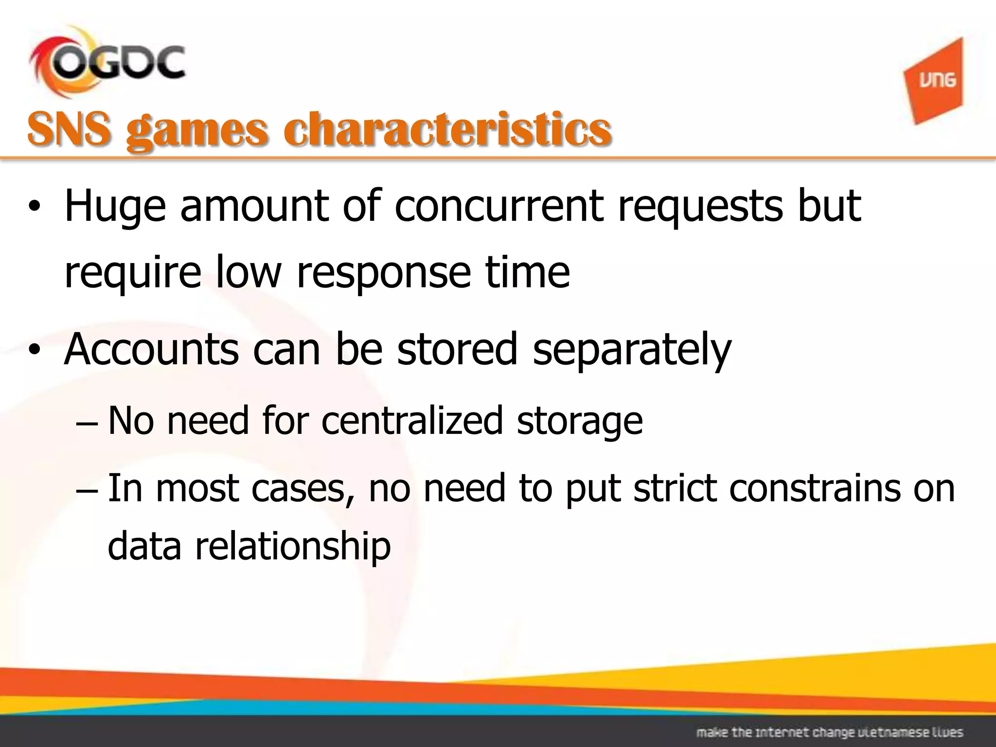 SNS games characteristics
• Huge amount of concurrent requests but
  require low response time
• Accounts can be stored separately
  – No need for centralized storage
  – In most cases, no need to put strict constrains on
    data relationship
 
