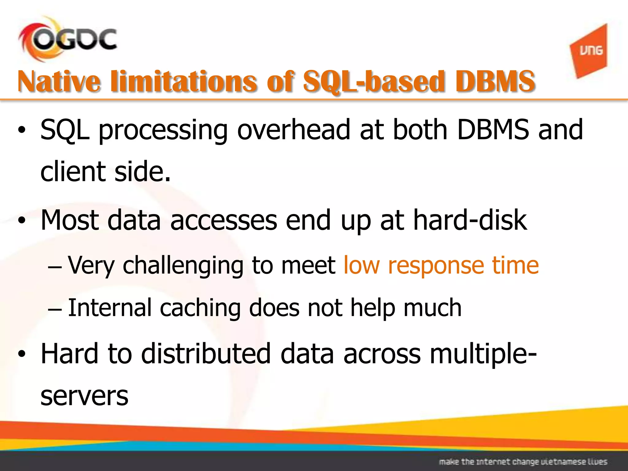 Native limitations of SQL-based DBMS
• SQL processing overhead at both DBMS and
  client side.
• Most data accesses end up at hard-disk
  – Very challenging to meet low response time
  – Internal caching does not help much
• Hard to distributed data across multiple-
  servers
 