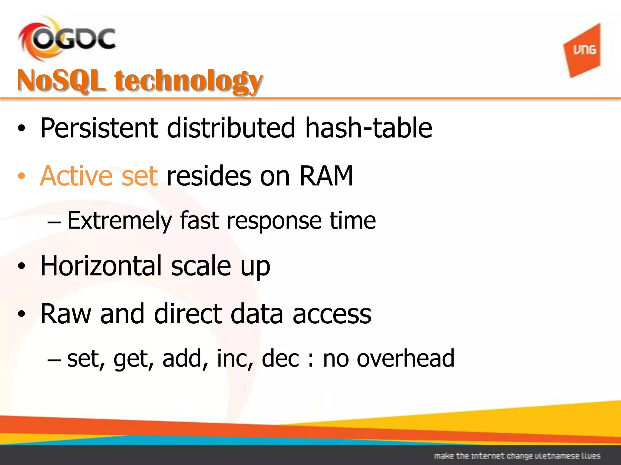NoSQL technology
• Persistent distributed hash-table
• Active set resides on RAM
  – Extremely fast response time
• Horizontal scale up
• Raw and direct data access
  – set, get, add, inc, dec : no overhead
 