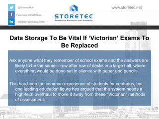 Data Storage To Be Vital If ‘Victorian’ Exams To
Be Replaced
Facebook.com/storetec
Storetec Services Limited
@StoretecHull www.storetec.net
Ask anyone what they remember of school exams and the answers are
likely to be the same – row after row of desks in a large hall, where
everything would be done sat in silence with paper and pencils.
This has been the common experience of students for centuries, but
one leading education figure has argued that the system needs a
high-tech overhaul to move it away from these "Victorian" methods
of assessment.
 