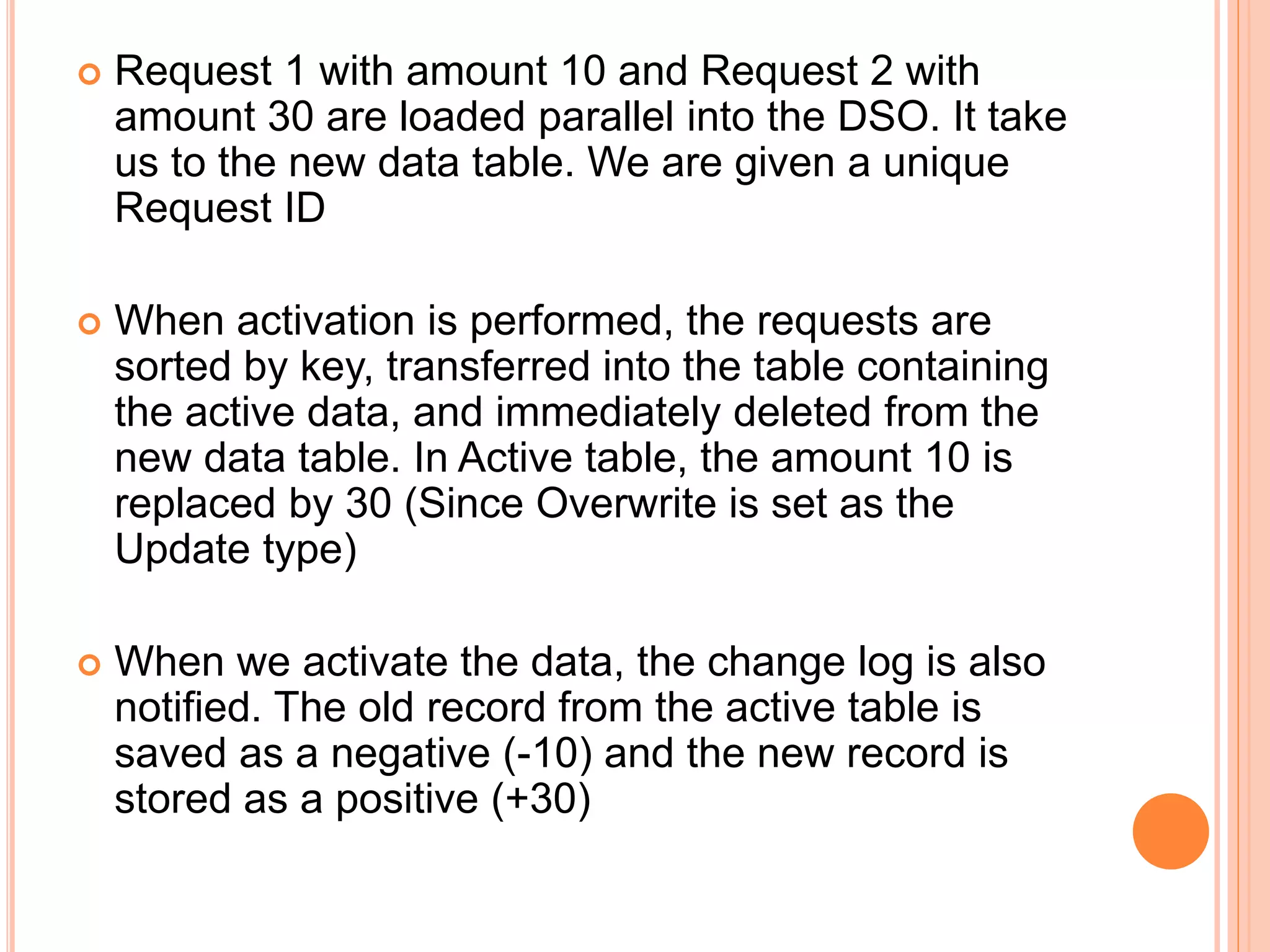  Request 1 with amount 10 and Request 2 with
amount 30 are loaded parallel into the DSO. It take
us to the new data table. We are given a unique
Request ID
 When activation is performed, the requests are
sorted by key, transferred into the table containing
the active data, and immediately deleted from the
new data table. In Active table, the amount 10 is
replaced by 30 (Since Overwrite is set as the
Update type)
 When we activate the data, the change log is also
notified. The old record from the active table is
saved as a negative (-10) and the new record is
stored as a positive (+30)
 