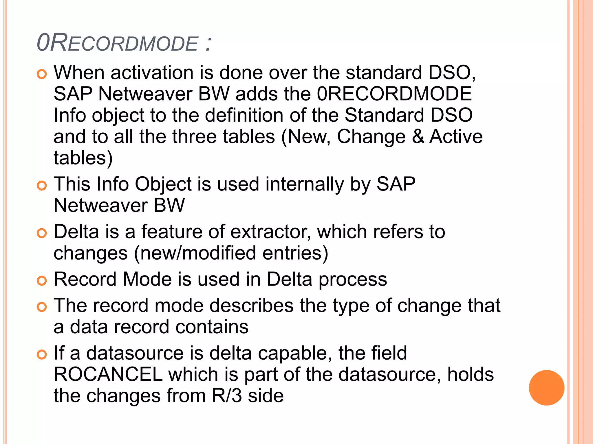 0RECORDMODE :
 When activation is done over the standard DSO,
SAP Netweaver BW adds the 0RECORDMODE
Info object to the definition of the Standard DSO
and to all the three tables (New, Change & Active
tables)
 This Info Object is used internally by SAP
Netweaver BW
 Delta is a feature of extractor, which refers to
changes (new/modified entries)
 Record Mode is used in Delta process
 The record mode describes the type of change that
a data record contains
 If a datasource is delta capable, the field
ROCANCEL which is part of the datasource, holds
the changes from R/3 side
 