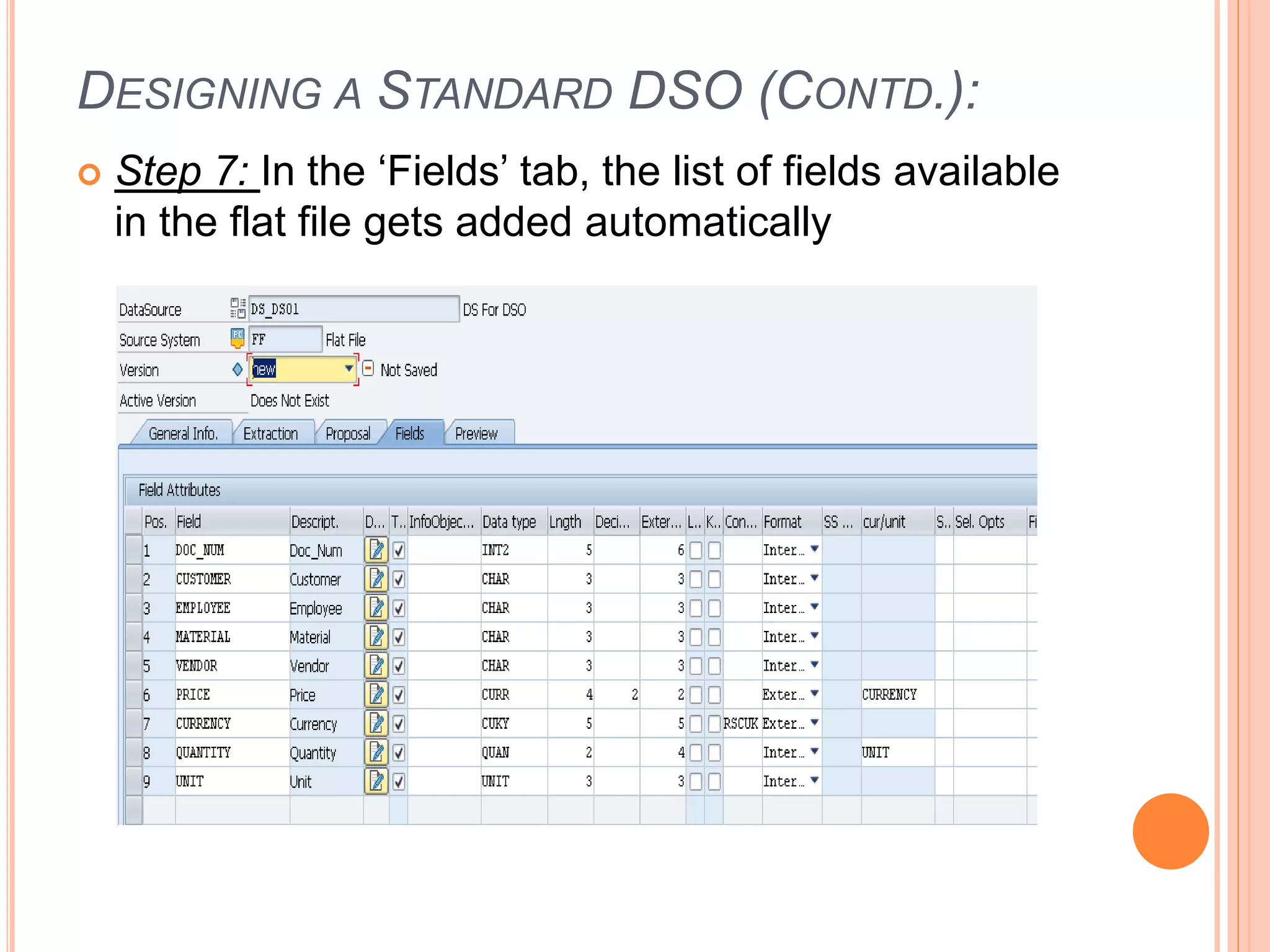 DESIGNING A STANDARD DSO (CONTD.):
 Step 7: In the ‘Fields’ tab, the list of fields available
in the flat file gets added automatically
 