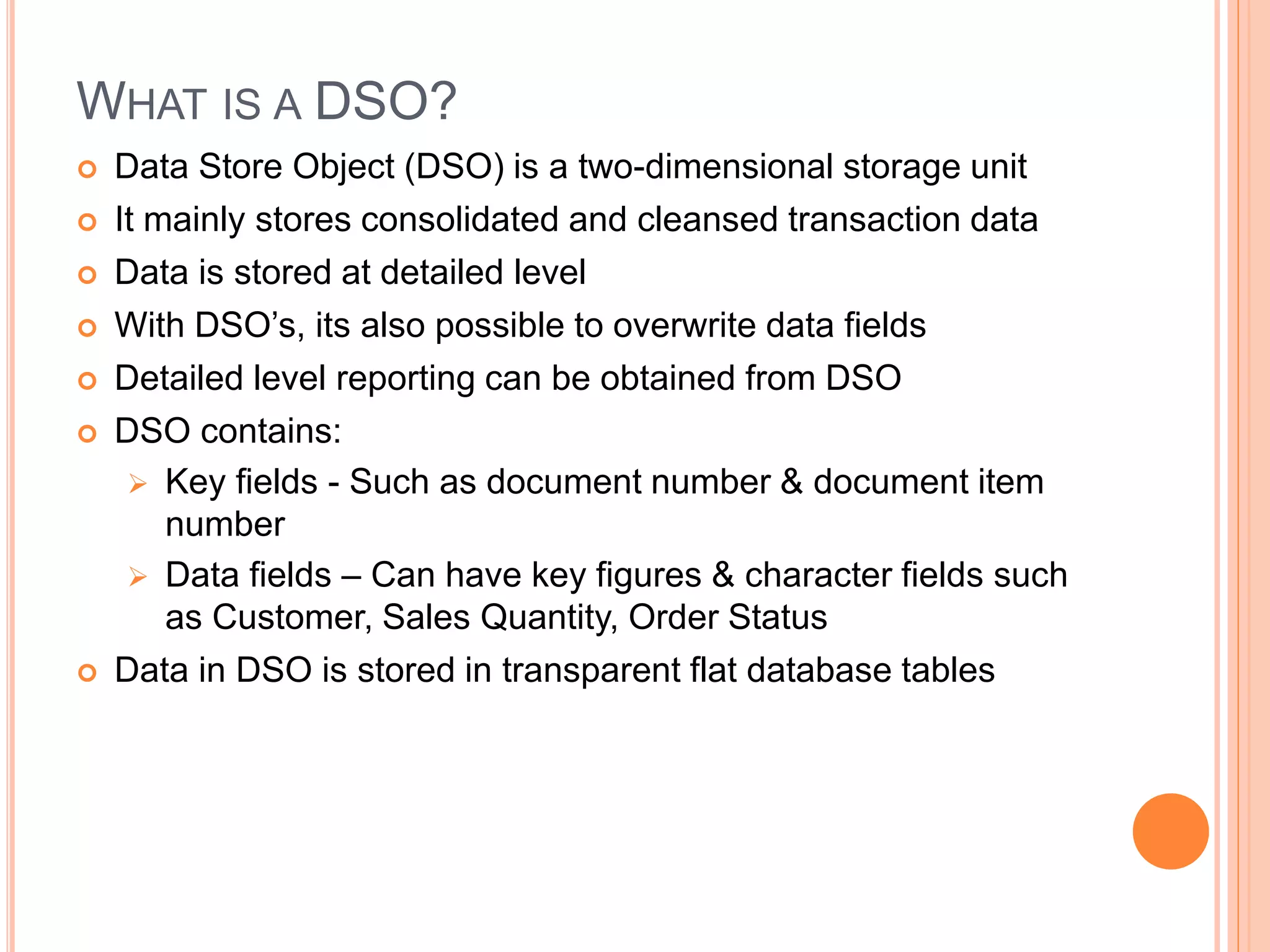 WHAT IS A DSO?
 Data Store Object (DSO) is a two-dimensional storage unit
 It mainly stores consolidated and cleansed transaction data
 Data is stored at detailed level
 With DSO’s, its also possible to overwrite data fields
 Detailed level reporting can be obtained from DSO
 DSO contains:
 Key fields - Such as document number & document item
number
 Data fields – Can have key figures & character fields such
as Customer, Sales Quantity, Order Status
 Data in DSO is stored in transparent flat database tables
 