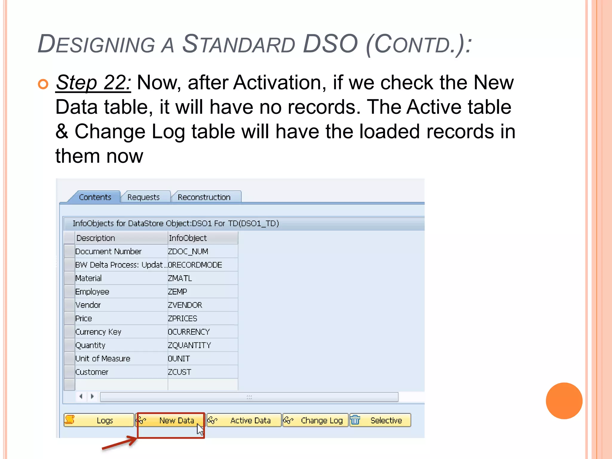 DESIGNING A STANDARD DSO (CONTD.):
 Step 22: Now, after Activation, if we check the New
Data table, it will have no records. The Active table
& Change Log table will have the loaded records in
them now
 