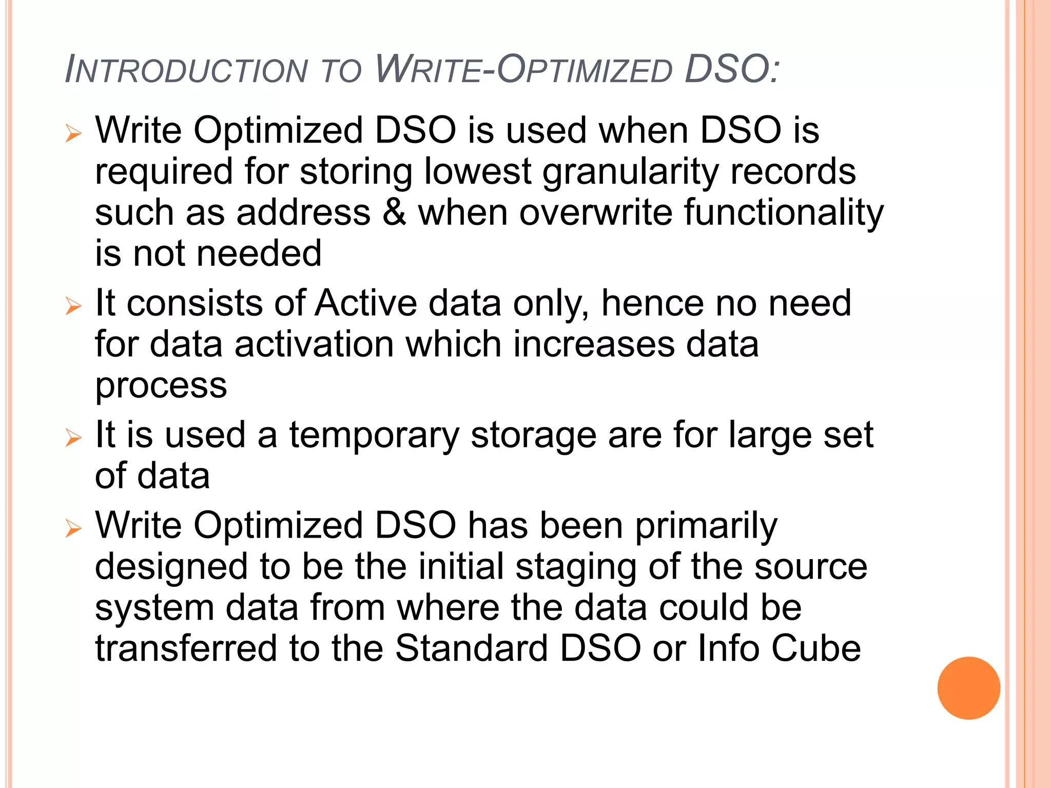 INTRODUCTION TO WRITE-OPTIMIZED DSO:
 Write Optimized DSO is used when DSO is
required for storing lowest granularity records
such as address & when overwrite functionality
is not needed
 It consists of Active data only, hence no need
for data activation which increases data
process
 It is used a temporary storage are for large set
of data
 Write Optimized DSO has been primarily
designed to be the initial staging of the source
system data from where the data could be
transferred to the Standard DSO or Info Cube
 