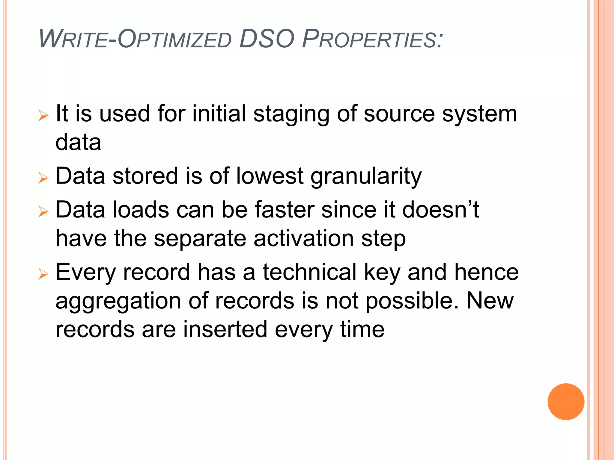 WRITE-OPTIMIZED DSO PROPERTIES:
 It is used for initial staging of source system
data
 Data stored is of lowest granularity
 Data loads can be faster since it doesn’t
have the separate activation step
 Every record has a technical key and hence
aggregation of records is not possible. New
records are inserted every time
 