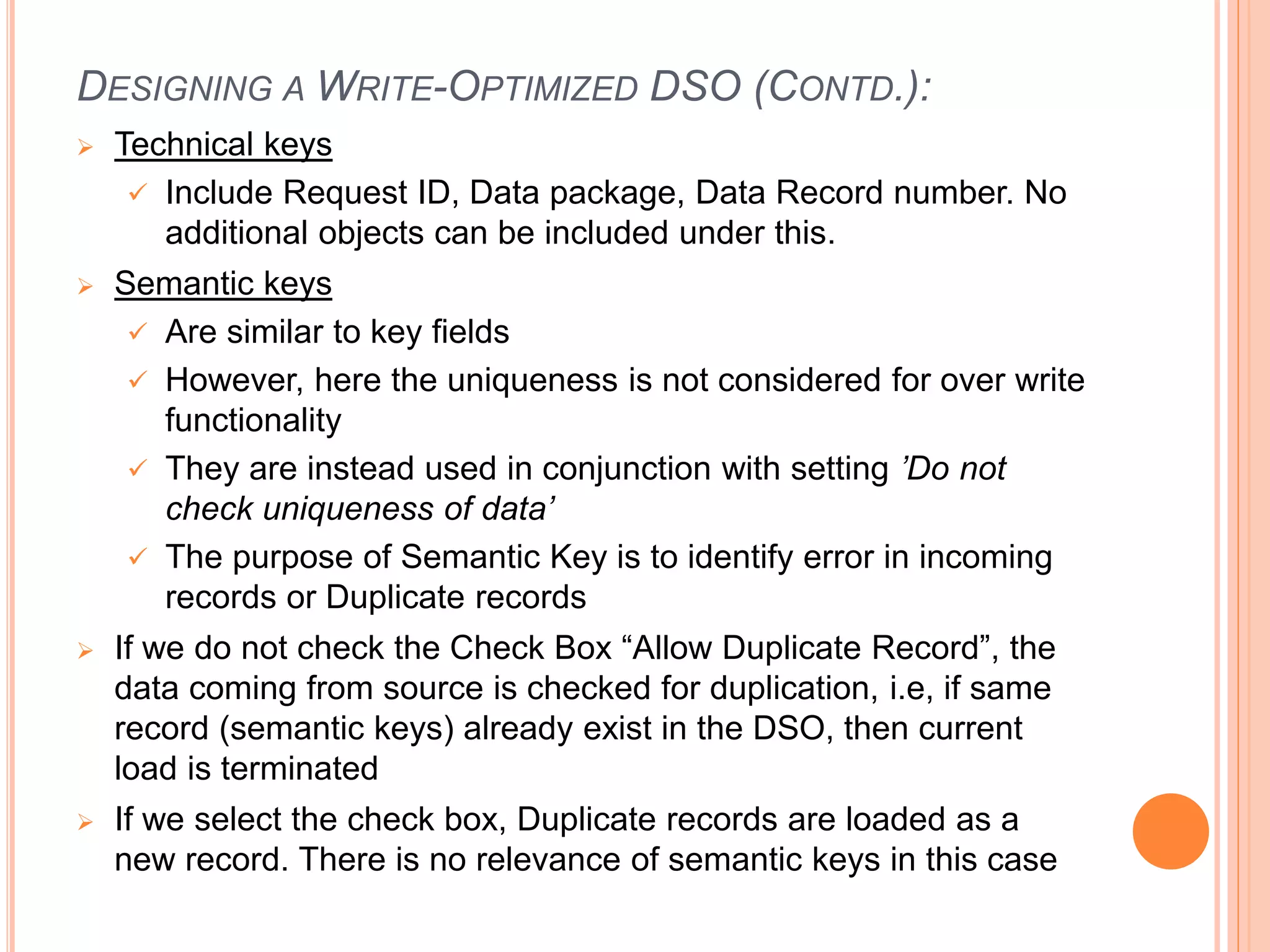 DESIGNING A WRITE-OPTIMIZED DSO (CONTD.):
 Technical keys
 Include Request ID, Data package, Data Record number. No
additional objects can be included under this.
 Semantic keys
 Are similar to key fields
 However, here the uniqueness is not considered for over write
functionality
 They are instead used in conjunction with setting ’Do not
check uniqueness of data’
 The purpose of Semantic Key is to identify error in incoming
records or Duplicate records
 If we do not check the Check Box “Allow Duplicate Record”, the
data coming from source is checked for duplication, i.e, if same
record (semantic keys) already exist in the DSO, then current
load is terminated
 If we select the check box, Duplicate records are loaded as a
new record. There is no relevance of semantic keys in this case
 