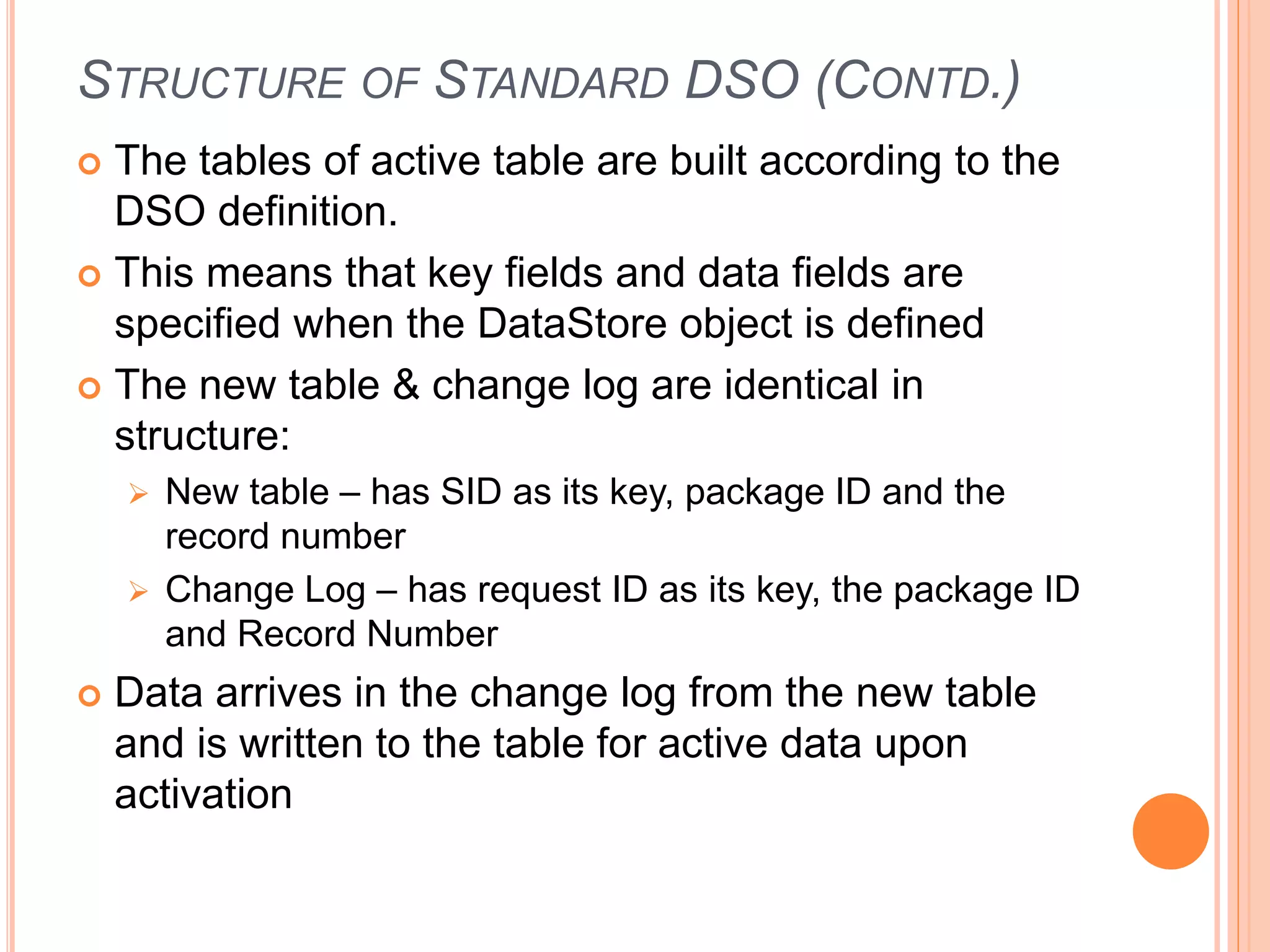 STRUCTURE OF STANDARD DSO (CONTD.)
 The tables of active table are built according to the
DSO definition.
 This means that key fields and data fields are
specified when the DataStore object is defined
 The new table & change log are identical in
structure:
 New table – has SID as its key, package ID and the
record number
 Change Log – has request ID as its key, the package ID
and Record Number
 Data arrives in the change log from the new table
and is written to the table for active data upon
activation
 