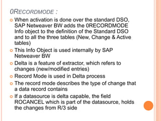 0RECORDMODE :
 When activation is done over the standard DSO,
SAP Netweaver BW adds the 0RECORDMODE
Info object to the definition of the Standard DSO
and to all the three tables (New, Change & Active
tables)
 This Info Object is used internally by SAP
Netweaver BW
 Delta is a feature of extractor, which refers to
changes (new/modified entries)
 Record Mode is used in Delta process
 The record mode describes the type of change that
a data record contains
 If a datasource is delta capable, the field
ROCANCEL which is part of the datasource, holds
the changes from R/3 side
 