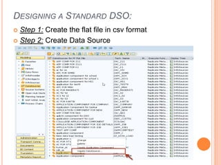 DESIGNING A STANDARD DSO:
 Step 1: Create the flat file in csv format
 Step 2: Create Data Source
 