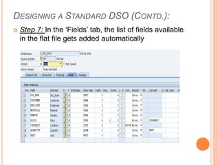 DESIGNING A STANDARD DSO (CONTD.):
 Step 7: In the ‘Fields’ tab, the list of fields available
in the flat file gets added automatically
 