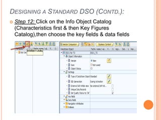 DESIGNING A STANDARD DSO (CONTD.):
 Step 12: Click on the Info Object Catalog
(Characteristics first & then Key Figures
Catalog),then choose the key fields & data fields
 