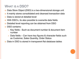 WHAT IS A DSO?
 Data Store Object (DSO) is a two-dimensional storage unit
 It mainly stores consolidated and cleansed transaction data
 Data is stored at detailed level
 With DSO’s, its also possible to overwrite data fields
 Detailed level reporting can be obtained from DSO
 DSO contains:
 Key fields - Such as document number & document item
number
 Data fields – Can have key figures & character fields such
as Customer, Sales Quantity, Order Status
 Data in DSO is stored in transparent flat database tables
 