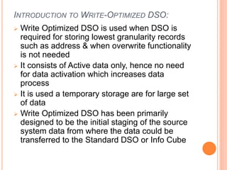INTRODUCTION TO WRITE-OPTIMIZED DSO:
 Write Optimized DSO is used when DSO is
required for storing lowest granularity records
such as address & when overwrite functionality
is not needed
 It consists of Active data only, hence no need
for data activation which increases data
process
 It is used a temporary storage are for large set
of data
 Write Optimized DSO has been primarily
designed to be the initial staging of the source
system data from where the data could be
transferred to the Standard DSO or Info Cube
 