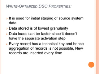 WRITE-OPTIMIZED DSO PROPERTIES:
 It is used for initial staging of source system
data
 Data stored is of lowest granularity
 Data loads can be faster since it doesn’t
have the separate activation step
 Every record has a technical key and hence
aggregation of records is not possible. New
records are inserted every time
 
