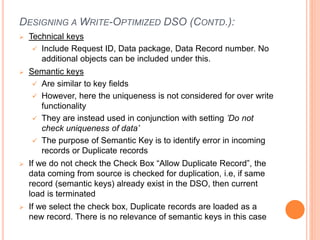DESIGNING A WRITE-OPTIMIZED DSO (CONTD.):
 Technical keys
 Include Request ID, Data package, Data Record number. No
additional objects can be included under this.
 Semantic keys
 Are similar to key fields
 However, here the uniqueness is not considered for over write
functionality
 They are instead used in conjunction with setting ’Do not
check uniqueness of data’
 The purpose of Semantic Key is to identify error in incoming
records or Duplicate records
 If we do not check the Check Box “Allow Duplicate Record”, the
data coming from source is checked for duplication, i.e, if same
record (semantic keys) already exist in the DSO, then current
load is terminated
 If we select the check box, Duplicate records are loaded as a
new record. There is no relevance of semantic keys in this case
 