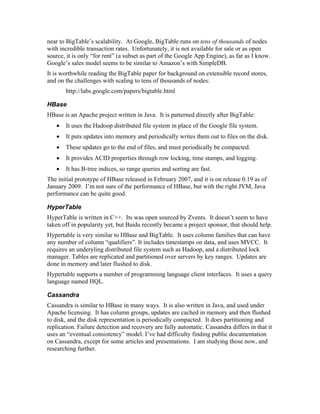 near to BigTable’s scalability. At Google, BigTable runs on tens of thousands of nodes
with incredible transaction rates. Unfortunately, it is not available for sale or as open
source, it is only “for rent” (a subset as part of the Google App Engine), as far as I know.
Google’s sales model seems to be similar to Amazon’s with SimpleDB.
It is worthwhile reading the BigTable paper for background on extensible record stores,
and on the challenges with scaling to tens of thousands of nodes:
       http://labs.google.com/papers/bigtable.html

HBase
HBase is an Apache project written in Java. It is patterned directly after BigTable:
   •   It uses the Hadoop distributed file system in place of the Google file system.
   •   It puts updates into memory and periodically writes them out to files on the disk.
   •   These updates go to the end of files, and must periodically be compacted.
   •   It provides ACID properties through row locking, time stamps, and logging.
   •   It has B-tree indices, so range queries and sorting are fast.
The initial prototype of HBase released in February 2007, and it is on release 0.19 as of
January 2009. I’m not sure of the performance of HBase, but with the right JVM, Java
performance can be quite good.

HyperTable
HyperTable is written in C++. Its was open sourced by Zvents. It doesn’t seem to have
taken off in popularity yet, but Baidu recently became a project sponsor, that should help.
Hypertable is very similar to HBase and BigTable. It uses column families that can have
any number of column “qualifiers”. It includes timestamps on data, and uses MVCC. It
requires an underyling distributed file system such as Hadoop, and a distributed lock
manager. Tables are replicated and partitioned over servers by key ranges. Updates are
done in memory and later flushed to disk.
Hypertable supports a number of programming language client interfaces. It uses a query
language named HQL.

Cassandra
Cassandra is similar to HBase in many ways. It is also written in Java, and used under
Apache licensing. It has column groups, updates are cached in memory and then flushed
to disk, and the disk representation is periodically compacted. It does partitioning and
replication. Failure detection and recovery are fully automatic. Cassandra differs in that it
uses an “eventual consistency” model. I’ve had difficulty finding public documentation
on Cassandra, except for some articles and presentations. I am studying those now, and
researching further.
 