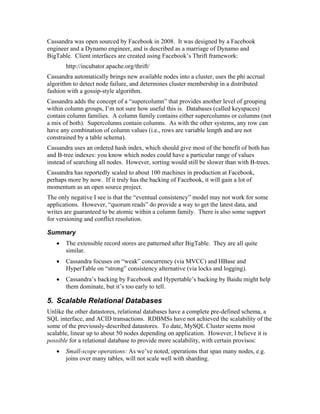 Cassandra was open sourced by Facebook in 2008. It was designed by a Facebook
engineer and a Dynamo engineer, and is described as a marriage of Dynamo and
BigTable. Client interfaces are created using Facebook’s Thrift framework:
       http://incubator.apache.org/thrift/
Cassandra automatically brings new available nodes into a cluster, uses the phi accrual
algorithm to detect node failure, and determines cluster membership in a distributed
fashion with a gossip-style algorithm.
Cassandra adds the concept of a “supercolumn” that provides another level of grouping
within column groups, I’m not sure how useful this is. Databases (called keyspaces)
contain column families. A column family contains either supercolumns or columns (not
a mix of both). Supercolunns contain columns. As with the other systems, any row can
have any combination of column values (i.e., rows are variable length and are not
constrained by a table schema).
Cassandra uses an ordered hash index, which should give most of the benefit of both has
and B-tree indexes: you know which nodes could have a particular range of values
instead of searching all nodes. However, sorting would still be slower than with B-trees.
Cassandra has reportedly scaled to about 100 machines in production at Facebook,
perhaps more by now. If it truly has the backing of Facebook, it will gain a lot of
momentum as an open source project.
The only negative I see is that the “eventual consistency” model may not work for some
applications. However, “quorum reads” do provide a way to get the latest data, and
writes are guaranteed to be atomic within a column family. There is also some support
for versioning and conflict resolution.

Summary
   •   The extensible record stores are patterned after BigTable. They are all quite
       similar.
   •   Cassandra focuses on “weak” concurrency (via MVCC) and HBase and
       HyperTable on “strong” consistency alternative (via locks and logging).
   •   Cassandra’s backing by Facebook and Hypertable’s backing by Baidu might help
       them dominate, but it’s too early to tell.

5. Scalable Relational Databases
Unlike the other datastores, relational databases have a complete pre-defined schema, a
SQL interface, and ACID transactions. RDBMSs have not achieved the scalability of the
some of the previously-described datastores. To date, MySQL Cluster seems most
scalable, linear up to about 50 nodes depending on application. However, I believe it is
possible for a relational database to provide more scalability, with certain provisos:
   •   Small-scope operations: As we’ve noted, operations that span many nodes, e.g.
       joins over many tables, will not scale well with sharding.
 
