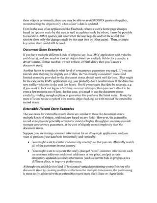 these objects persistently, then you may be able to avoid RDBMS queries altogether,
reconstructing the objects only when a user’s data is updated.
Even in the case of an application like Facebook, where a user’s home page changes
based on updates made by the user as well as updates made by others, it may be possible
to execute RDBMS queries just once when the user logs in, and for the rest of that
session show only the changes made by that user (not by other users). Then, a simple
key-value store could still be used.

Document Store Examples
If you have multiple different kinds of objects (say, in a DMV application with vehicles
and drivers), and you need to look up objects based on multiple fields (for example, a
driver’s name, license number, owned vehicle, or birth date), then you’ll want a
document store.
Another factor to consider is what level of concurrency guarantees you need. If you can
tolerate data that may be slightly out of date, the “eventually consistent” model and
limited atomicity provided by the document stores should work well for you. That might
be the case in the DMV application, e.g. you probably don’t need to know if the drive has
new traffic violations in the past few hours. But if you require that data be accurate, e.g.
if you want to lock out logins after three incorrect attempts, then you can’t afford to be
even a few minutes out of date. In that case, you need to use the document stores
carefully, reading enough replicas to guarantee that you have the latest value. It may be
more efficient to use a system with atomic object locking, as with most of the extensible
record stores.

Extensible Record Store Examples
The use cases for extensible record stores are similar to those for document stores:
multiple kinds of objects, with lookups based on any field. However, the extensible
record store projects generally seem to be aimed at higher throughput, and may provide
stronger concurrency guarantees, at the cost of slightly more complexity than the
document stores.
Suppose you are storing customer information for an eBay-style application, and you
want to partition your data both horizontally and vertically:
   •   You might want to cluster customers by country, so that you can efficiently search
       all of the customers in one country.
   •   You might want to separate the rarely-changed “core” customer information such
       as customer addresses and email addresses in one place, and put certain
       frequently-updated customer information (such as current bids in progress) in a
       different place, to improve performance.
Although you could do this kind of horizontal/vertical partitioning yourself on top of a
document store by creating multiple collections for multiple dimensions, the partitioning
is most easily achieved with an extensible record store like HBase or HyperTable.
 