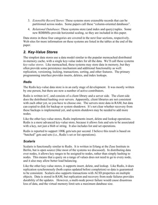 3. Extensible Record Stores: These systems store extensible records that can be
      partitioned across nodes. Some papers call these “column-oriented databases”.
   4. Relational Databases: These systems store (and index and query) tuples. Some
      new RDBMSs provide horizontal scaling, so they are included in this paper.
Data stores in these four categories are covered in the next four sections, respectively.
Web sites for more information on these systems are listed in the tables at the end of the
paper.

2. Key-Value Stores
The simplest data stores use a data model similar to the popular memcached distributed
in-memory cache, with a single key-value index for all the data. We’ll call these systems
key-value stores. Like memcached, these systems may store data in memory, but they
often provide some persistence mechanism and additional functionality as well:
replication, versioning, locking, transactions, sorting, and other features. The primary
programming interface provides inserts, deletes, and index lookups.

Redis
The Redis key-value data store is in an early stage of development. It was mostly written
by one person, but there are now a number of active contributors.
Redis is written in C, and consists of a client library and a server side. The client side
does the dsitributed hashing over servers. Apparently, client libraries are not consistent
with each other yet, so you have to choose one. The servers store data in RAM, but data
can copied to disk for backup or system shutdown. It’s not clear whether recovery from
these backups is implemented yet, and system shutdown may be needed to add more
nodes.
Like the other key-value stores, Redis implements insert, delete and lookup operations.
Redis is a more advanced key-value store, because it allows lists and sets to be associated
with a key, not just a blob or string. It also includes list and set operations.
Redis is reported to support 100K gets/sets per second. I believe this result is based on
“batched” gets and sets (i.e., Redis’s set or list operations).

Scalaris
Scalaris is functionally similar to Redis. It is written in Erlang at the Zuse Institute in
Berlin, but is open source (like most of the systems we discussed). In distributing data
over nodes, it allows key ranges to be assigned to nodes, rather than simply hashing to
nodes. This means that a query on a range of values does not need to go to every node,
and it also may allow better load balancing.
Like the other key-value stores, it supports insert, delete, and lookup. Like Redis, it does
replication synchronously (both copies updated before completion) so data is guaranteed
to be consistent. Scalaris also supports transactions with ACID properties on multiple
objects. Data is stored in RAM, but replication and recovery from node failures provides
durability of the updates. However, a multi-node power failure would cause disastrous
loss of data, and the virtual memory limit sets a maximum database size.
 