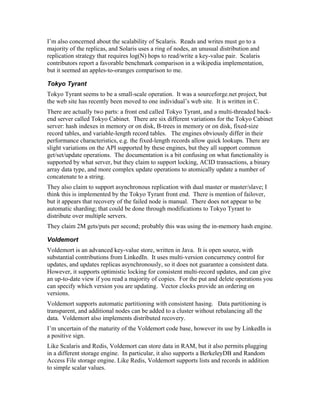 I’m also concerned about the scalability of Scalaris. Reads and writes must go to a
majority of the replicas, and Solaris uses a ring of nodes, an unusual distribution and
replication strategy that requires log(N) hops to read/write a key-value pair. Scalaris
contributors report a favorable benchmark comparison in a wikipedia implementation,
but it seemed an apples-to-oranges comparison to me.

Tokyo Tyrant
Tokyo Tyrant seems to be a small-scale operation. It was a sourceforge.net project, but
the web site has recently been moved to one individual’s web site. It is written in C.
There are actually two parts: a front end called Tokyo Tyrant, and a multi-threaded back-
end server called Tokyo Cabinet. There are six different variations for the Tokyo Cabinet
server: hash indexes in memory or on disk, B-trees in memory or on disk, fixed-size
record tables, and variable-length record tables. The engines obviously differ in their
performance characteristics, e.g. the fixed-length records allow quick lookups. There are
slight variations on the API supported by these engines, but they all support common
get/set/update operations. The documentation is a bit confusing on what functionality is
supported by what server, but they claim to support locking, ACID transactions, a binary
array data type, and more complex update operations to atomically update a number of
concatenate to a string.
They also claim to support asynchronous replication with dual master or master/slave; I
think this is implemented by the Tokyo Tyrant front end. There is mention of failover,
but it appears that recovery of the failed node is manual. There does not appear to be
automatic sharding; that could be done through modifications to Tokyo Tyrant to
distribute over multiple servers.
They claim 2M gets/puts per second; probably this was using the in-memory hash engine.

Voldemort
Voldemort is an advanced key-value store, written in Java. It is open source, with
substantial contributions from LinkedIn. It uses multi-version concurrency control for
updates, and updates replicas asynchronously, so it does not guarantee a consistent data.
However, it supports optimistic locking for consistent multi-record updates, and can give
an up-to-date view if you read a majority of copies. For the put and delete operations you
can specify which version you are updating. Vector clocks provide an ordering on
versions.
Voldemort supports automatic partitioning with consistent hasing. Data partitioning is
transparent, and additional nodes can be added to a cluster without rebalancing all the
data. Voldemort also implements distributed recovery.
I’m uncertain of the maturity of the Voldemort code base, however its use by LinkedIn is
a positive sign.
Like Scalaris and Redis, Voldemort can store data in RAM, but it also permits plugging
in a different storage engine. In particular, it also supports a BerkeleyDB and Random
Access File storage engine. Like Redis, Voldemort supports lists and records in addition
to simple scalar values.
 