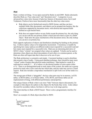 Riak
Riak is written in Erlang. It was open-sourced by Basho in mid-2009. Basho alternately
describes Riak as a “key-value store” and “document store”. I categorize it as an
advanced key-value store, because it lacks key features of document stores, but it (and
Voldemort, I believe) have more functionality than the other key-value stores:
   •   Riak objects can be fetched and stored in JSON format, and thus can have
       multiple fields (like documents), and objects can be grouped into buckets, like the
       collections supported by document stores, with allowed and required fields
       defined on a per-bucket basis.
   •   Riak does not support indices on any fields except the primary key, the only thing
       you can do with the non-primary fields is fetch and store them as part of a JSON
       object. Riak lacks the query mechanisms of the document stores; the only lookup
       you can do is on primary key.
Riak supports replication of objects and distribution (sharding) by hashing on the primary
key. It allows replica values to be temporarily inconsistent. Consistency is tunable by
specifying how many replicas (on different nodes) must respond for a successful read and
how many must respond for a successful write. Riak uses an interesting derivative of
MVCC where “vclocks” are assigned when values are updated. Vclocks can be used to
determine when objects are direct descendents of each other or a common parent, so the
Riak can often self-repair data that it discovers to be out of sync.
The Riak architecture is symmetric and simple. Consistent hashing is used to distribute
data around a ring of nodes. Using good sharding technique, there should be many more
“virtual” nodes (vnodes) than physical nodes (machines). Data hashed to vnode K is
replicated on vnode K+1 … K+n where n is the desired number of extra copies (often
n=1). There is no distinguished node to track status of the system: the nodes use a gossip
protocol to track who is alive and who has which data, and any node may service a client
request. Riak also includes a map/reduce mechanism to split work over all the nodes in a
cluster.
The storage part of Riak is “pluggable”: the key-value pairs may be in memory, in ETS
tables, in DETS tables, or in Osmos tables. ETS, DETS, and Osmos tables are all
implemented in Erlang, with different performance and properties.
One unique feature of Riak is that it can store “links” between objects (documents), for
example to link objects for authors to the objects for the books they wrote. Links reduce
the need for secondary indices, but there is still no way to do range queries.
The client interface to Riak is REST-based. There is also a programmatic interface for
Erlang.
Here’s an example of a Riak object described in JSON:

   {
    "bucket":"customers",
    "key":"12345",
    "object":{
           "name":"Mr. Smith",
 