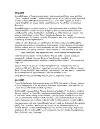 SimpleDB
SimpleDB is part of Amazon’s proprietary cloud computing offering, along with their
Elastic Compute Cloud (EC2) and their Simple Storage Service (S3) on which SimpleDB
is based. SimpleDB has been around since 2007. As the name suggests, its model is
simple: SimpleDB has Select, Delete, GetAttributes, and PutAttributes operations on
documents.
SimpleDB supports “eventual consistency” rather than transactions or isolation. Like
some of the earlier systems discussed, SimpleDB does asynchronous replication, and
some horizontal scaling can be achieve by reading any of the replicas, if you don’t care
about having the latest version. Writes do not scale, because they must go
asynchronously to all copies of a domain. If customers want better scaling, they must do
so manually by sharding themselves.
Unlike key-value datastores, and like the other document stores, SimpleDB supports
more than one grouping in one database: documents are put into domains, which support
multiple indexes. You can enumerate domains and their metadata. Select operations are
on one domain, and specify constraints on one attribute at a time, basically in the form:
       select <attributes> from <domain> where <list of attribute value contraints>
Different domains may be stored on different Amazon nodes. Domain indexes are
automatically updated when any document’s attributes are modified. A
BatchPutAttributes operation is available to update attributes of up to 25 documents in a
single call.
You pay Amazon “as you go” for the SimpleDB service. There are some built-in
constraints: 100 active domains, 5 second queries, and so on. As far as I know, Amazon
doesn’t license SimpleDB source or binary code to run on your own servers. It does have
the advantage that it is highly available: Amazon maintains it 24x7.
SimpleDB is well documented by Amazon, and is a proprietary solution.

CouchDB
CouchDB has been an Apache project since early 2008. It is written in Erlang. It seems
to be the most popular of the open source data stores; there is even a book available on
CouchDB (see http://books.couchdb.org/relax/).
The CouchDB equivalent of an Amazon domain is a “collection”. Collections comprise
the only “schema” in CouchDB, except document field (attribute) names must be unique
in a database, and secondary indexes must be explicitly created on fields in collections
(and are automatically maintained by CouchDB). Any document may have any fields,
and the field values can be of any of the allowed types: text, numeric, boolean, and list.
Queries are done with what CouchDB calls “views”, which are defined with Javascript to
specify field constraints. The indexes are B-trees, so the results of queries can be
ordered. Queries can be distributed in parallel over multiple nodes using a map-reduce
mechanism. However, CouchDB’s view mechanism puts more burden on programmers
than a declarative query language.
 