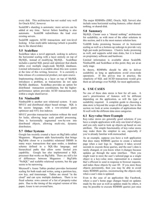 every disk. This architecture has not scaled very well      The major RDBMSs (DB2, Oracle, SQL Server) also
for Oracle RAC, however.                                    include some horizontal scaling features, either shared-
ScaleDB’s sharding is automatic: more servers can be        nothing, or shared-disk.
added at any time. Server failure handling is also          5.8 Summary
automatic.     ScaleDB redistributes the load over          MySQL Cluster uses a “shared nothing” architecture
existing servers.                                           for scalability, as with most of the other solutions in
ScaleDB supports ACID transactions and row-level            this section, and it is the most mature solution here.
locking. It has multi-table indexing (which is possible     VoltDB looks promising because of its horizontal
due to the shared disk).                                    scaling as well as a bottom-up redesign to provide very
5.5 ScaleBase                                               high per-node performance. Clustrix looks promising
ScaleBase takes a novel approach, seeking to achieve        as well, and supports solid state disks, but it is based
the horizontal scaling with a layer entirely on top of      on proprietary software and hardware.
MySQL, instead of modifying MySQL. ScaleBase                Limited information is available about ScaleDB,
includes a partial SQL parser and optimizer that shards     NimbusDB, and ScaleBase at this point; they are at an
tables over multiple single-node MySQL databases.           early stage.
Limited information is available about this new system      In theory, RDBMSs should be able to deliver
at the time of this writing, however. It is currently a     scalability as long as applications avoid cross-node
beta release of a commercial product, not open source.      operations.     If this proves true in practice, the
Implementing sharding as a layer on top of MySQL            simplicity of SQL and ACID transactions would give
introduces a problem, as transactions do not span           them an advantage over NoSQL for most applications.
MySQL databases. ScaleBase provides an option for
distributed transaction coordination, but the higher-
                                                            6. USE CASES
performance option provides ACID transactions only
within a single shard/server.                               No one of these data stores is best for all uses. A
                                                            user’s prioritization of features will be different
5.6 NimbusDB                                                depending on the application, as will the type of
NimbusDB is another new relational system. It uses          scalability required. A complete guide to choosing a
MVCC and distributed object based storage. SQL is           data store is beyond the scope of this paper, but in this
the access language, with a row-oriented query              section we look at some examples of applications that
optimizer and AVL tree indexes.                             fit well with the different data store categories.
MVCC provides transaction isolation without the need
for locks, allowing large scale parallel processing.
                                                            6.1 Key-value Store Example
                                                            Key-value stores are generally good solutions if you
Data is horizontally segmented row-by-row into
                                                            have a simple application with only one kind of object,
distributed objects, allowing multi-site, dynamic
                                                            and you only need to look up objects up based on one
distribution.
                                                            attribute. The simple functionality of key-value stores
5.7 Other Systems                                           may make them the simplest to use, especially if
Google has recently created a layer on BigTable called      you’re already familiar with memcached.
Megastore. Megastore adds functionality that brings         As an example, suppose you have a web application
BigTable closer to a (scalable) relational DBMS in          that does many RDBMS queries to create a tailored
many ways: transactions that span nodes, a database         page when a user logs in. Suppose it takes several
schema defined in a SQL-like language, and                  seconds to execute those queries, and the user’s data is
hierarchical paths that allow some limited join             rarely changed, or you know when it changes because
capability. Google has also implemented a SQL               updates go through the same interface. Then you
processor that works on BigTable. There are still a lot     might want to store the user’s tailored page as a single
of differences between Megastore / BigTable                 object in a key-value store, represented in a manner
“NoSQL” and scalable relational systems, but the gap        that’s efficient to send in response to browser requests,
seems to be narrowing.                                      and index these objects by user ID. If you store these
Microsoft’s Azure Tables product provides horizontal        objects persistently, then you may be able to avoid
scaling for both reads and writes, using a partition key,   many RDBMS queries, reconstructing the objects only
row key, and timestamps. Tables are stored “in the          when a user’s data is updated.
cloud” and can sync multiple databases. There is no         Even in the case of an application like Facebook,
fixed schema: rows consist of a list of property-value      where a user’s home page changes based on updates
pairs. Due to the timing of the original version of this    made by the user as well as updates made by others, it
paper, Azure is not covered here.                           may be possible to execute RDBMS queries just once
 