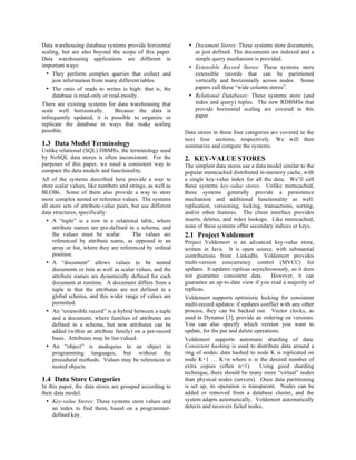 Data warehousing database systems provide horizontal          • Document Stores: These systems store documents,
scaling, but are also beyond the scope of this paper.           as just defined. The documents are indexed and a
Data warehousing applications are different in                  simple query mechanism is provided.
important ways:                                               • Extensible Record Stores: These systems store
  • They perform complex queries that collect and               extensible records that can be partitioned
     join information from many different tables.               vertically and horizontally across nodes. Some
  • The ratio of reads to writes is high: that is, the          papers call these “wide column stores”.
     database is read-only or read-mostly.                    • Relational Databases: These systems store (and
There are existing systems for data warehousing that            index and query) tuples. The new RDBMSs that
scale well horizontally.        Because the data is             provide horizontal scaling are covered in this
infrequently updated, it is possible to organize or             paper.
replicate the database in ways that make scaling
possible.                                                    Data stores in these four categories are covered in the
                                                             next four sections, respectively. We will then
1.3 Data Model Terminology                                   summarize and compare the systems.
Unlike relational (SQL) DBMSs, the terminology used
by NoSQL data stores is often inconsistent. For the          2. KEY-VALUE STORES
purposes of this paper, we need a consistent way to          The simplest data stores use a data model similar to the
compare the data models and functionality.                   popular memcached distributed in-memory cache, with
All of the systems described here provide a way to           a single key-value index for all the data. We’ll call
store scalar values, like numbers and strings, as well as    these systems key-value stores. Unlike memcached,
BLOBs. Some of them also provide a way to store              these systems generally provide a persistence
more complex nested or reference values. The systems         mechanism and additional functionality as well:
all store sets of attribute-value pairs, but use different   replication, versioning, locking, transactions, sorting,
data structures, specifically:                               and/or other features. The client interface provides
  • A “tuple” is a row in a relational table, where          inserts, deletes, and index lookups. Like memcached,
     attribute names are pre-defined in a schema, and        none of these systems offer secondary indices or keys.
     the values must be scalar.          The values are      2.1 Project Voldemort
     referenced by attribute name, as opposed to an          Project Voldemort is an advanced key-value store,
     array or list, where they are referenced by ordinal     written in Java. It is open source, with substantial
     position.                                               contributions from LinkedIn. Voldemort provides
  • A “document” allows values to be nested                  multi-version concurrency control (MVCC) for
     documents or lists as well as scalar values, and the    updates. It updates replicas asynchronously, so it does
     attribute names are dynamically defined for each        not guarantee consistent data.        However, it can
     document at runtime. A document differs from a          guarantee an up-to-date view if you read a majority of
     tuple in that the attributes are not defined in a       replicas.
     global schema, and this wider range of values are       Voldemort supports optimistic locking for consistent
     permitted.                                              multi-record updates: if updates conflict with any other
  • An “extensible record” is a hybrid between a tuple       process, they can be backed out. Vector clocks, as
     and a document, where families of attributes are        used in Dynamo [3], provide an ordering on versions.
     defined in a schema, but new attributes can be          You can also specify which version you want to
     added (within an attribute family) on a per-record      update, for the put and delete operations.
     basis. Attributes may be list-valued.                   Voldemort supports automatic sharding of data.
  • An “object” is analogous to an object in                 Consistent hashing is used to distribute data around a
     programming languages, but without the                  ring of nodes: data hashed to node K is replicated on
     procedural methods. Values may be references or         node K+1 … K+n where n is the desired number of
     nested objects.                                         extra copies (often n=1).        Using good sharding
                                                             technique, there should be many more “virtual” nodes
1.4 Data Store Categories                                    than physical nodes (servers). Once data partitioning
In this paper, the data stores are grouped according to      is set up, its operation is transparent. Nodes can be
their data model:                                            added or removed from a database cluster, and the
  • Key-value Stores: These systems store values and         system adapts automatically. Voldemort automatically
     an index to find them, based on a programmer-           detects and recovers failed nodes.
     defined key.
 