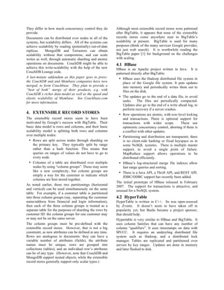 They differ in how much concurrency control they do         Although most extensible record stores were patterned
provide.                                                    after BigTable, it appears that none of the extensible
Documents can be distributed over nodes in all of the       records stores come anywhere near to BigTable’s
systems, but scalability differs. All of the systems can    scalability at present. BigTable is used for many
achieve scalability by reading (potentially) out-of-date    purposes (think of the many services Google provides,
replicas.    MongoDB and Terrastore can obtain              not just web search). It is worthwhile reading the
scalability without that compromise, and can scale          BigTable paper [1] for background on the challenges
writes as well, through automatic sharding and atomic       with scaling.
operations on documents. CouchDB might be able to           4.1 HBase
achieve this write-scalability with the help of the new     HBase is an Apache project written in Java. It is
CouchDB Lounge code.                                        patterned directly after BigTable:
A last-minute addendum as this paper goes to press:          • HBase uses the Hadoop distributed file system in
the CouchDB and and Membase companies have now                   place of the Google file system. It puts updates
merged, to form Couchbase. They plan to provide a                into memory and periodically writes them out to
“best of both” merge of their products, e.g. with                files on the disk.
CouchDB’s richer data model as well as the speed and
elastic scalability of Membase. See Couchbase.com            • The updates go to the end of a data file, to avoid
for more information.                                            seeks. The files are periodically compacted.
                                                                 Updates also go to the end of a write ahead log, to
                                                                 perform recovery if a server crashes.
4. EXTENSIBLE RECORD STORES                                  • Row operations are atomic, with row-level locking
The extensible record stores seem to have been                   and transactions. There is optional support for
motivated by Google’s success with BigTable. Their               transactions with wider scope.         These use
basic data model is rows and columns, and their basic            optimistic concurrency control, aborting if there is
scalability model is splitting both rows and columns             a conflict with other updates.
over multiple nodes:                                         • Partitioning and distribution are transparent; there
  • Rows are split across nodes through sharding on              is no client-side hashing or fixed keyspace as in
     the primary key. They typically split by range              some NoSQL systems. There is multiple master
     rather than a hash function. This means that                support, to avoid a single point of failure.
     queries on ranges of values do not have to go to            MapReduce support allows operations to be
     every node.                                                 distributed efficiently.
  • Columns of a table are distributed over multiple         • HBase’s log-structured merge file indexes allow
     nodes by using “column groups”. These may seem              fast range queries and sorting.
     like a new complexity, but column groups are            • There is a Java API, a Thrift API, and REST API.
     simply a way for the customer to indicate which             JDBC/ODBC support has recently been added.
     columns are best stored together.
                                                            The initial prototype of HBase released in February
As noted earlier, these two partitionings (horizontal       2007. The support for transactions is attractive, and
and vertical) can be used simultaneously on the same        unusual for a NoSQL system.
table. For example, if a customer table is partitioned
into three column groups (say, separating the customer      4.2 HyperTable
name/address from financial and login information),         HyperTable is written in C++. Its was open-sourced
then each of the three column groups is treated as a        by Zvents. It doesn’t seem to have taken off in
separate table for the purposes of sharding the rows by     popularity yet, but Baidu became a project sponsor,
customer ID: the column groups for one customer may         that should help.
or may not be on the same server.                           Hypertable is very similar to HBase and BigTable. It
The column groups must be pre-defined with the              uses column families that can have any number of
extensible record stores. However, that is not a big        column “qualifiers”. It uses timestamps on data with
constraint, as new attributes can be defined at any time.   MVCC. It requires an underyling distributed file
Rows are analogous to documents: they can have a            system such as Hadoop, and a distributed lock
variable number of attributes (fields), the attribute       manager. Tables are replicated and partitioned over
names must be unique, rows are grouped into                 servers by key ranges. Updates are done in memory
collections (tables), and an individual row’s attributes    and later flushed to disk.
can be of any type. (However, note that CouchDB and
MongoDB support nested objects, while the extensible
record stores generally support only scalar types.)
 