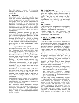 Hypertable supports a number of programming                4.4 Other Systems
language client interfaces. It uses a query language       Yahoo’s PNUTs system also belongs in the “extensible
named HQL.                                                 record store” category. However, it is not reviewed in
4.3 Cassandra                                              this paper, as it is currently only used internally to
                                                           Yahoo.     We also have not reviewed BigTable,
Cassandra is similar to the other extensible record
                                                           although its functionality is available indirectly
stores in its data model and basic functionality. It has
                                                           through Google Apps. Both PNUTs and BigTable are
column groups, updates are cached in memory and
                                                           included in the comparison table at the end of this
then flushed to disk, and the disk representation is
                                                           paper.
periodically compacted. It does partitioning and
replication. Failure detection and recovery are fully      4.5 Summary
automatic.       However, Cassandra has a weaker           The extensible record stores are mostly patterned after
concurrency model than some other systems: there is        BigTable.     They are all similar, but differ in
no locking mechanism, and replicas are updated             concurrency mechanisms and other features.
asynchronously.
                                                           Cassandra focuses on “weak” concurrency (via
Like HBase, Cassandra is written in Java, and used         MVCC) and HBase and HyperTable on “strong”
under Apache licensing. It is supported by DataStax,       consistency (via locks and logging).
and was originally open sourced by Facebook in 2008.
It was designed by a Facebook engineer and a Dynamo
engineer, and is described as a marriage of Dynamo         5. SCALABLE RELATIONAL
and BigTable. Cassandra is used by Facebook as well           SYSTEMS
as other companies, so the code is reasonably mature.      Unlike the other data stores, relational DBMSs have a
Client interfaces are created using Facebook’s Thrift      complete pre-defined schema, a SQL interface, and
framework:                                                 ACID transactions. Traditionally, RDBMSs have not
          http://incubator.apache.org/thrift/              achieved the scalability of the some of the previously-
                                                           described data stores. As of 5 years ago, MySQL
Cassandra automatically brings new available nodes         Cluster appeared the most scalable, although not
into a cluster, uses the phi accrual algorithm to detect   highly performant per node, compared to standard
node failure, and determines cluster membership in a       MySQL.
distributed fashion with a gossip-style algorithm.
                                                           Recent developments are changing things. Further
Cassandra adds the concept of a “supercolumn” that         performance improvements have been made to
provides another level of grouping within column           MySQL Cluster, and several new products have come
groups. Databases (called keyspaces) contain column        out, in particular VoltDB and Clustrix, that promise to
families.       A column family contains either            have good         per-node performance as well as
supercolumns or columns (not a mix of both).               scalability. It appears likely that some relational
Supercolunns contain columns. As with the other            DBMSs will provide scalability comparable with
systems, any row can have any combination of column        NoSQL data stores, with two provisos:
values (i.e., rows are variable length and are not
constrained by a table schema).                              • Use small-scope operations: As we’ve noted,
                                                                operations that span many nodes, e.g. joins over
Cassandra uses an ordered hash index, which should              many tables, will not scale well with sharding.
give most of the benefit of both hash and B-tree
indexes: you know which nodes could have a                   • Use      small-scope      transactions:    Likewise,
particular range of values instead of searching all             transactions that span many nodes are going to be
nodes. However, sorting would still be slower than              very inefficient, with the communication and two-
with B-trees.                                                   phase commit overhead.
Cassandra has reportedly scaled to about 150 machines      Note that NoSQL systems avoid these two problems
in production at Facebook, perhaps more by now.            by making it difficult or impossible to perform larger-
Cassandra seems to be gaining a lot of momentum as         scope operations and transactions. In contrast, a
an open source project, as well.                           scalable RDBMS does not need to preclude larger-
                                                           scope operations and transactions: they simply
For applications where Cassandra’s eventual-               penalize a customer for these operations if they use
consistency model is not adequate, “quorum reads” of       them. Scalable RDBMSs thus have an advantage over
a majority of replicas provide a way to get the latest     the NoSQL data stores, because you have the
data. Cassandra writes are atomic within a column          convenience of the higher-level SQL language and
family. There is also some support for versioning and      ACID properties, but you only pay a price for those
conflict resolution.
 