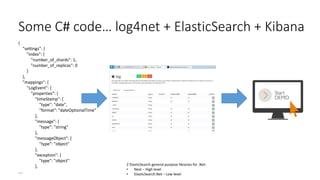 Some C# code… log4net + ElasticSearch + Kibana
{
"settings": {
"index": {
"number_of_shards": 1,
"number_of_replicas": 0
}
},
"mappings": {
"LogEvent": {
"properties": {
"timeStamp": {
"type": "date",
"format": "dateOptionalTime"
},
"message": {
"type": "string"
},
"messageObject": {
"type": "object"
},
"exception": {
"type": "object"
},
….
2 ElasticSearch general purpose libraries for .Net:
• Nest – High level
• ElasticSearch.Net – Low level
 