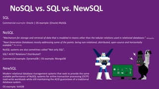 SQL
Commercial example: Oracle | OS example: (Oracle) MySQL
NoSQL
“Mechanism for storage and retrieval of data that is modeled in means other than the tabular relations used in relational databases.”
“Next Generation Databases mostly addressing some of the points: being non-relational, distributed, open-source and horizontally
scalable.”
NoSQL systems are also sometimes called "Not only SQL".
SQL? ACID? Relations? Distributed?
Commercial example: DynamoDB | OS example: MongoDB
NewSQL
Modern relational database management systems that seek to provide the same
scalable performance of NoSQL systems for online transaction processing (OLTP)
read-write workloads while still maintaining the ACID guarantees of a traditional
database system.
OS example: VoltDB
Y
A
X B
NoSQL vs. SQL vs. NewSQL
Wikipedia
No-sql.org
 