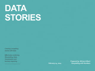 DATA 
STORIES 
Creating compelling 
stories with data 
Effectively combining 
Storytelling, Data 
Visualisation and 
business reporting 
February 24, 2014 
Prepared by: Miriam Gilbert 
Storytelling with Numbers 
 
