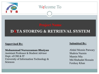 Welcome To
Submitted By:
Abdul Momin Patwary
Shahria Naznin
Mamin Mia
Md.Shahadat Hossain
Ferdusy Khan
Supervised By:
Mohammad Nuruzzaman Bhuiyan
Assistant Professor & Student Advisor
Dept. of CSE & IT
University of Information Technology &
Sciences
Project Name
DATA STORING & RETRIEVAL SYSTEM
 