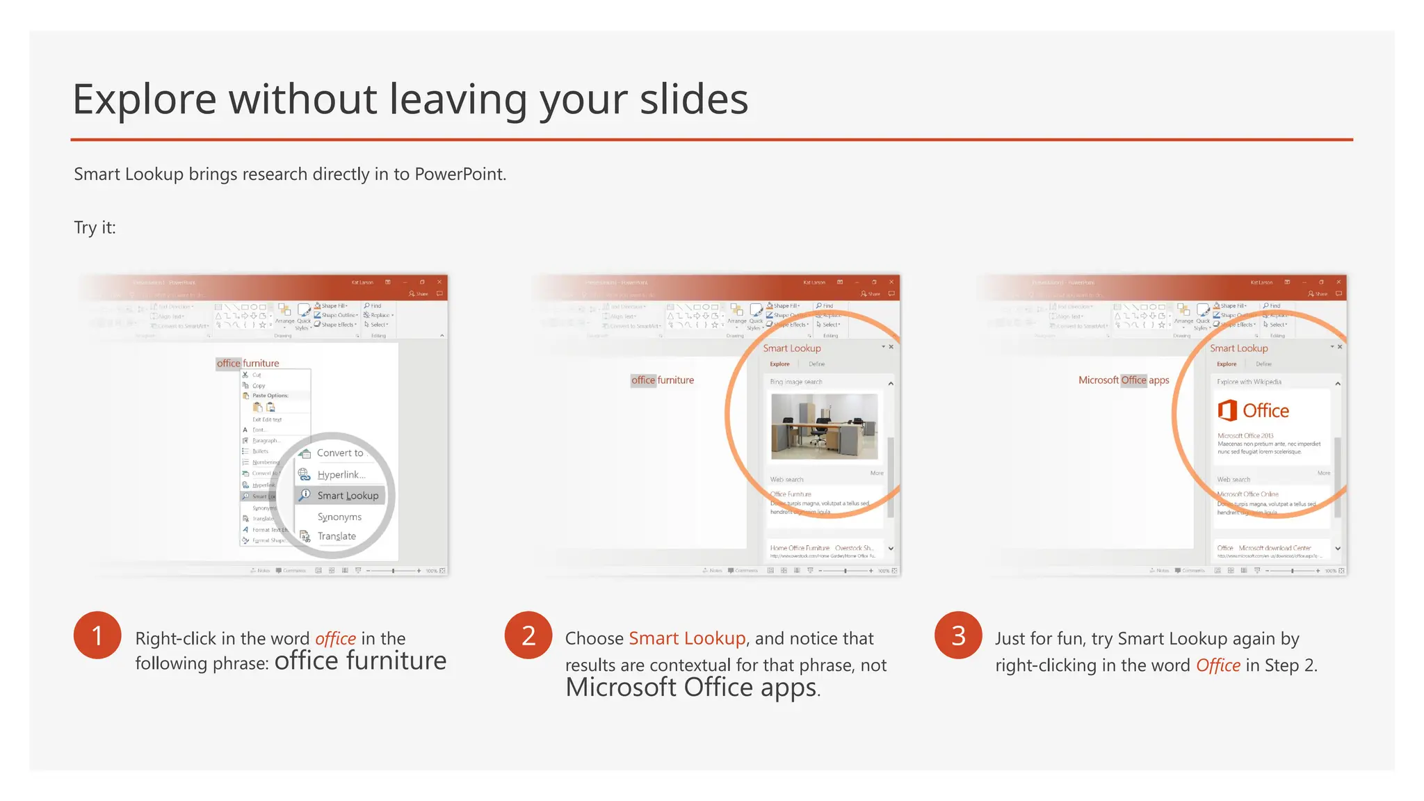 Explore without leaving your slides
Smart Lookup brings research directly in to PowerPoint.
Try it:
1 Right-click in the word office in the
following phrase: office furniture
2 Choose Smart Lookup, and notice that
results are contextual for that phrase, not
Microsoft Office apps.
3 Just for fun, try Smart Lookup again by
right-clicking in the word Office in Step 2.
 