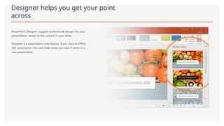 Designer helps you get your point
across
PowerPoint Designer suggests professional designs for your
presentation, based on the content in your slides.
Designer is a subscription-only feature. If you have an Office
365 subscription, the next slide shows you how it works in a
new presentation.
 