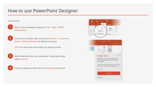 How to use PowerPoint Designer
How it works:
1 Start a new presentation by going to File > New > Blank
Presentation.
2 On the very first slide, add a picture: Go to Insert > Pictures or
Insert > Online Pictures and choose the picture.
Hint: You need to be online when you add the picture.
3 When PowerPoint asks your permission to get design ideas,
select Let's Go.
4 Choose a design you like from the Design Ideas task pane.
 
