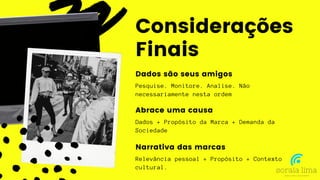 Pesquise. Monitore. Analise. Não
necessariamente nesta ordem
Considerações
Finais
Dados são seus amigos
Dados + Propósito da Marca + Demanda da
Sociedade
Abrace uma causa
Relevância pessoal + Propósito + Contexto
cultural.
Narrativa das marcas
 