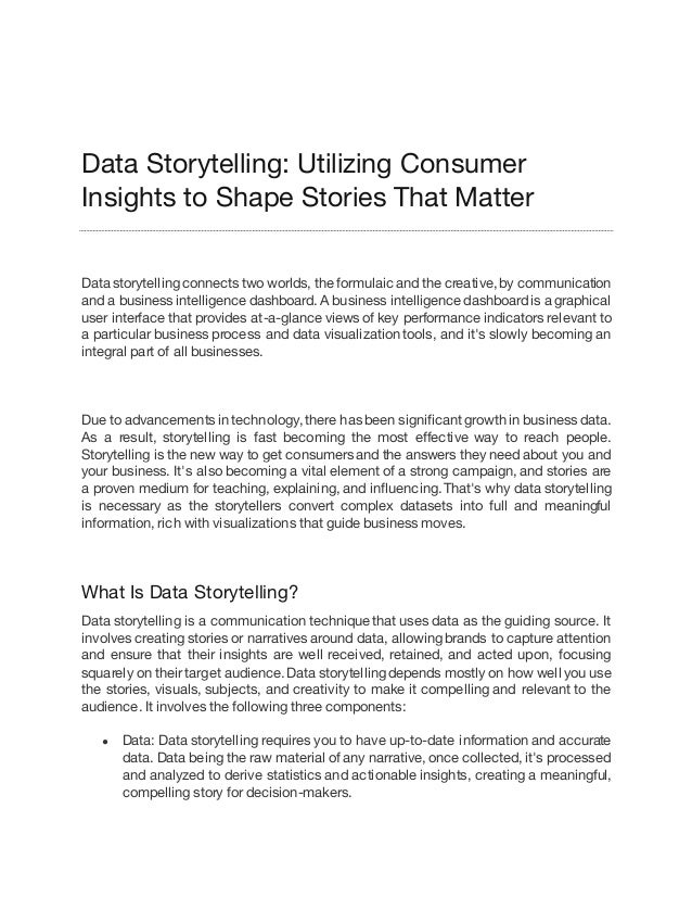 Data Storytelling: Utilizing Consumer
Insights to Shape Stories That Matter
Data storytelling connects two worlds, the formulaicand the creative, by communication
and a business intelligence dashboard. A business intelligence dashboard is a graphical
user interface that provides at-a-glance views of key performance indicators relevant to
a particular business process and data visualization tools, and it's slowly becoming an
integral part of all businesses.
Due to advancements in technology, there has been significant growth in business data.
As a result, storytelling is fast becoming the most effective way to reach people.
Storytelling is the new way to get consumers and the answers they need about you and
your business. It's also becoming a vital element of a strong campaign, and stories are
a proven medium for teaching, explaining, and influencing. That's why data storytelling
is necessary as the storytellers convert complex datasets into full and meaningful
information, rich with visualizations that guide business moves.
What Is Data Storytelling?
Data storytelling is a communication technique that uses data as the guiding source. It
involves creating stories or narratives around data, allowing brands to capture attention
and ensure that their insights are well received, retained, and acted upon, focusing
squarely on their target audience. Data storytelling depends mostly on how well you use
the stories, visuals, subjects, and creativity to make it compelling and relevant to the
audience. It involves the following three components:
● Data: Data storytelling requires you to have up-to-date information and accurate
data. Data being the raw material of any narrative, once collected, it's processed
and analyzed to derive statistics and actionable insights, creating a meaningful,
compelling story for decision-makers.
 