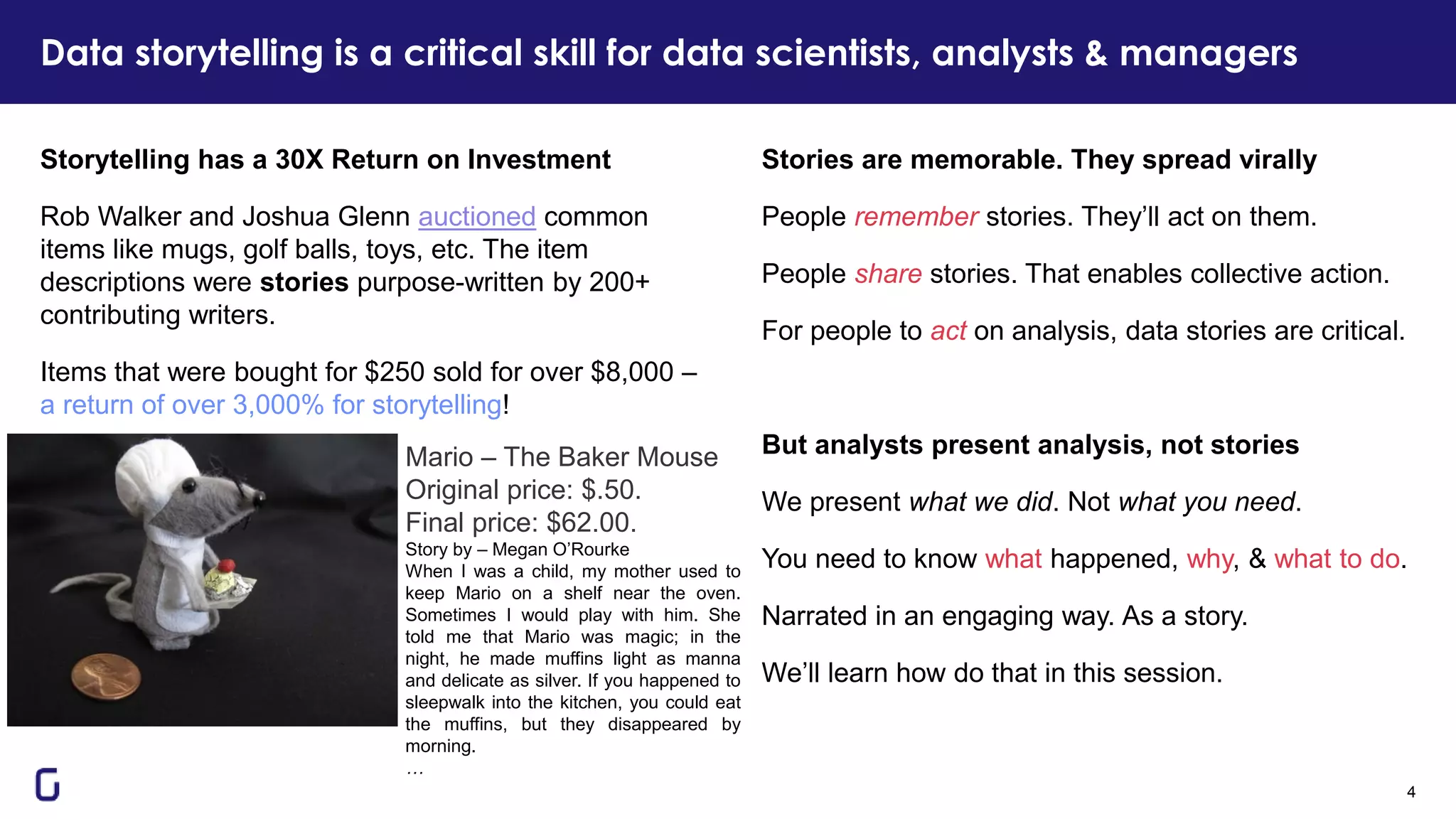 Data storytelling is a critical skill for data scientists, analysts & managers
4
Stories are memorable. They spread virally
People remember stories. They’ll act on them.
People share stories. That enables collective action.
For people to act on analysis, data stories are critical.
But analysts present analysis, not stories
We present what we did. Not what you need.
You need to know what happened, why, & what to do.
Narrated in an engaging way. As a story.
We’ll learn how do that in this session.
Storytelling has a 30X Return on Investment
Rob Walker and Joshua Glenn auctioned common
items like mugs, golf balls, toys, etc. The item
descriptions were stories purpose-written by 200+
contributing writers.
Items that were bought for $250 sold for over $8,000 –
a return of over 3,000% for storytelling!
Mario – The Baker Mouse
Original price: $.50.
Final price: $62.00.
Story by – Megan O’Rourke
When I was a child, my mother used to
keep Mario on a shelf near the oven.
Sometimes I would play with him. She
told me that Mario was magic; in the
night, he made muffins light as manna
and delicate as silver. If you happened to
sleepwalk into the kitchen, you could eat
the muffins, but they disappeared by
morning.
…
 